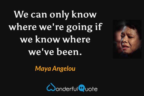 We can only know where we're going if we know where we've been. - Maya Angelou quote.