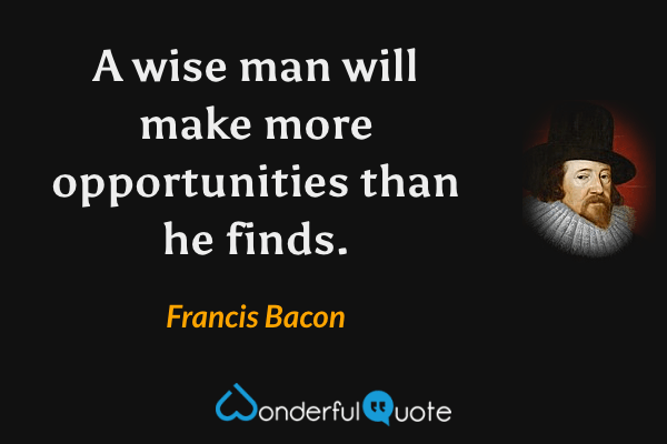 A wise man will make more opportunities than he finds. - Francis Bacon quote.