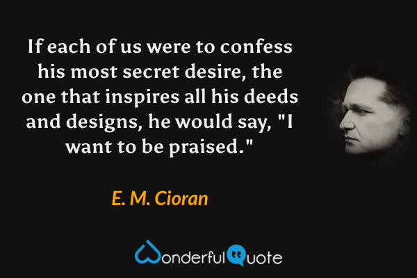 If each of us were to confess his most secret desire, the one that inspires all his deeds and designs, he would say, "I want to be praised." - E. M. Cioran quote.