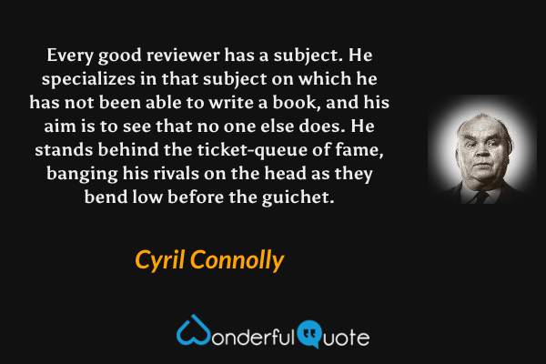 Every good reviewer has a subject.  He specializes in that subject on which he has not been able to write a book, and his aim is to see that no one else does.  He stands behind the ticket-queue of fame, banging his rivals on the head as they bend low before the guichet. - Cyril Connolly quote.