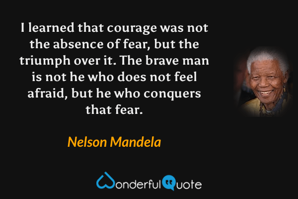 I learned that courage was not the absence of fear, but the triumph over it. The brave man is not he who does not feel afraid, but he who conquers that fear. - Nelson Mandela quote.