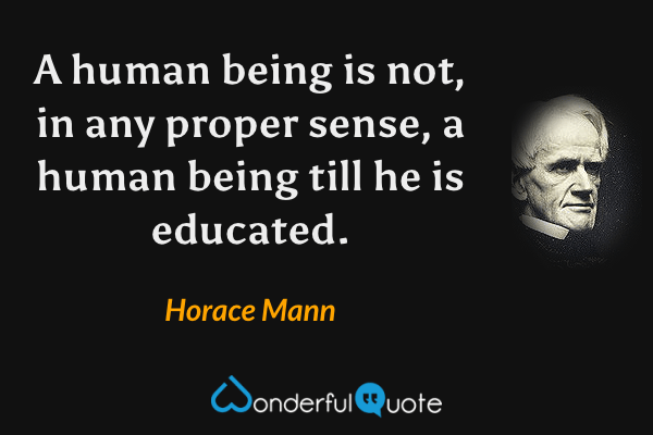 A human being is not, in any proper sense, a human being till he is educated. - Horace Mann quote.