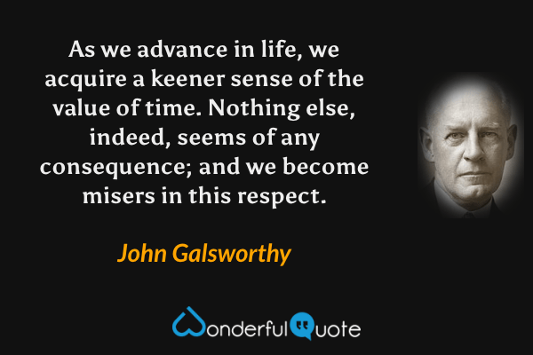 As we advance in life, we acquire a keener sense of the value of time. Nothing else, indeed, seems of any consequence; and we become misers in this respect. - John Galsworthy quote.