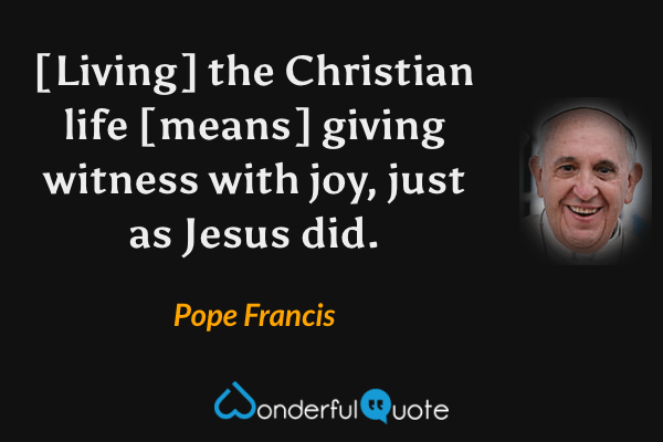 [Living] the Christian life [means] giving witness with joy, just as Jesus did. - Pope Francis quote.