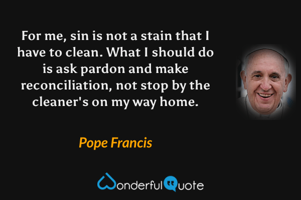 For me, sin is not a stain that I have to clean. What I should do is ask pardon and make reconciliation, not stop by the cleaner's on my way home. - Pope Francis quote.