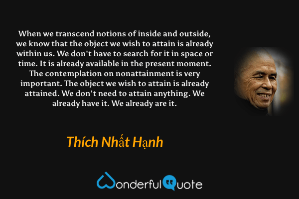 When we transcend notions of inside and outside, we know that the object we wish to attain is already within us. We don't have to search for it in space or time. It is already available in the present moment. The contemplation on nonattainment is very important. The object we wish to attain is already attained. We don't need to attain anything. We already have it. We already are it. - Thích Nhất Hạnh quote.