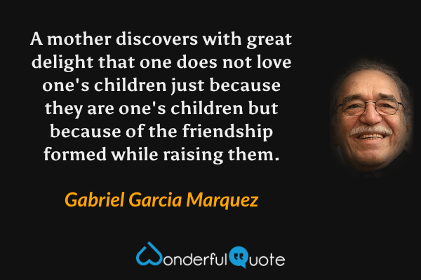 A mother discovers with great delight that one does not love one's children just because they are one's children but because of the friendship formed while raising them. - Gabriel Garcia Marquez quote.
