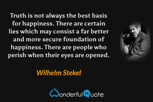 Truth is not always the best basis for happiness. There are certain lies which may consist a far better and more secure foundation of happiness. There are people who perish when their eyes are opened. - Wilhelm Stekel quote.