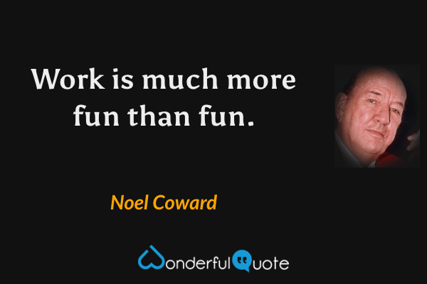 Work is much more fun than fun. - Noel Coward quote.