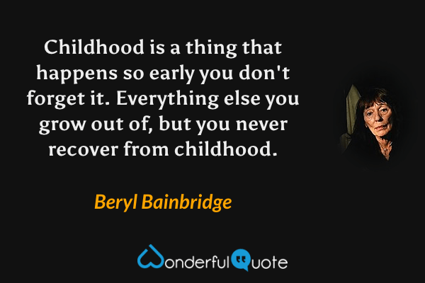 Childhood is a thing that happens so early you don't forget it.  Everything else you grow out of, but you never recover from childhood. - Beryl Bainbridge quote.