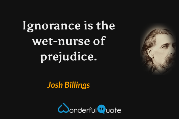 Ignorance is the wet-nurse of prejudice. - Josh Billings quote.