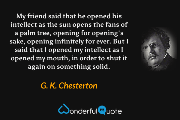 My friend said that he opened his intellect as the sun opens the fans of a palm tree, opening for opening's sake, opening infinitely for ever.  But I said that I opened my intellect as I opened my mouth, in order to shut it again on something solid. - G. K. Chesterton quote.