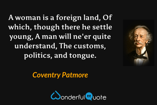 A woman is a foreign land,
Of which, though there he settle young,
A man will ne'er quite understand,
The customs, politics, and tongue. - Coventry Patmore quote.