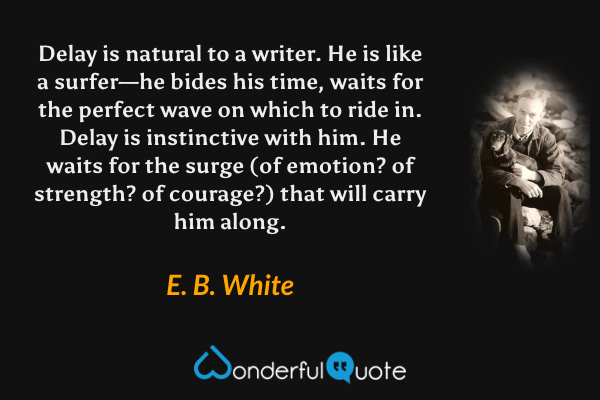 Delay is natural to a writer. He is like a surfer—he bides his time, waits for the perfect wave on which to ride in. Delay is instinctive with him. He waits for the surge (of emotion? of strength? of courage?) that will carry him along. - E. B. White quote.