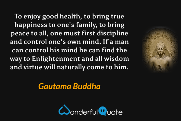 To enjoy good health, to bring true happiness to one's family, to bring peace to all, one must first discipline and control one's own mind. If a man can control his mind he can find the way to Enlightenment and all wisdom and virtue will naturally come to him. - Gautama Buddha quote.