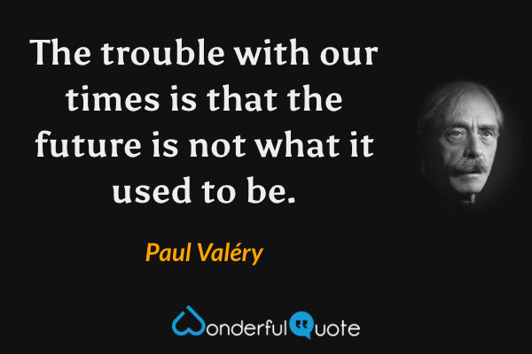 The trouble with our times is that the future is not what it used to be. - Paul Valéry quote.