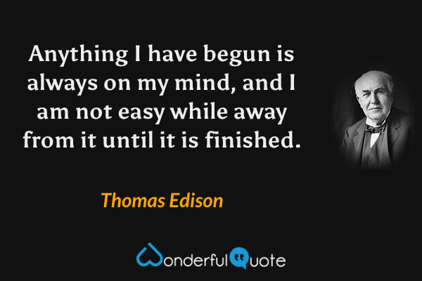 Anything I have begun is always on my mind, and I am not easy while away from it until it is finished. - Thomas Edison quote.