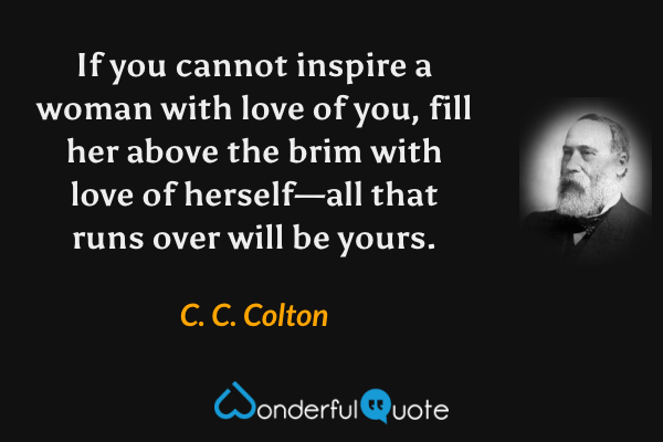 If you cannot inspire a woman with love of you, fill her above the brim with love of herself—all that runs over will be yours. - C. C. Colton quote.