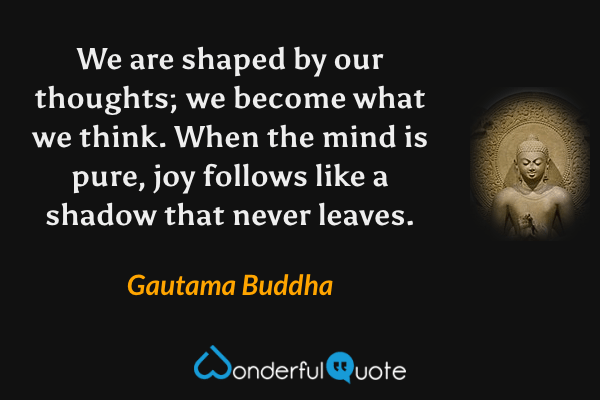 We are shaped by our thoughts; we become what we think. When the mind is pure, joy follows like a shadow that never leaves. - Gautama Buddha quote.