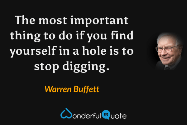 The most important thing to do if you find yourself in a hole is to stop digging. - Warren Buffett quote.