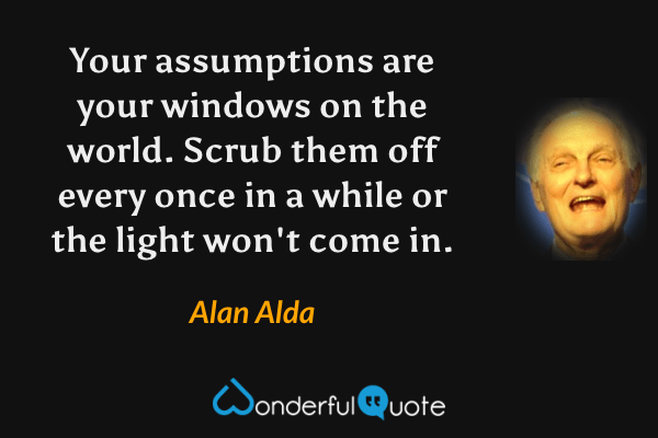 Your assumptions are your windows on the world. Scrub them off every once in a while  or the light won't come in. - Alan Alda quote.