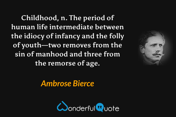 Childhood, n. The period of human life intermediate between the idiocy of infancy and the folly of youth—two removes from the sin of manhood and three from the remorse of age. - Ambrose Bierce quote.