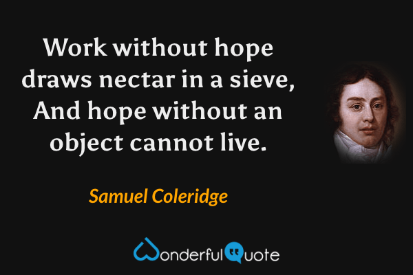 Work without hope draws nectar in a sieve,
And hope without an object cannot live. - Samuel Coleridge quote.