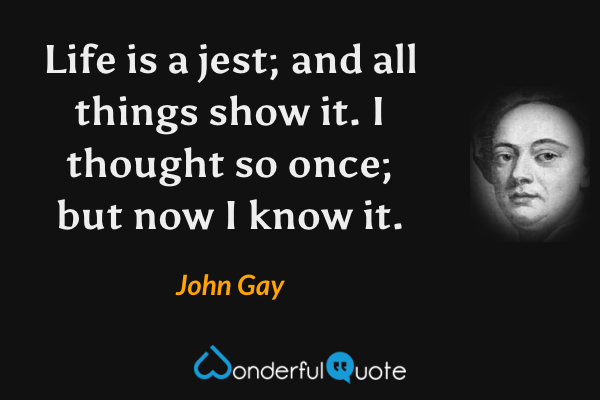 Life is a jest; and all things show it.
I thought so once; but now I know it. - John Gay quote.