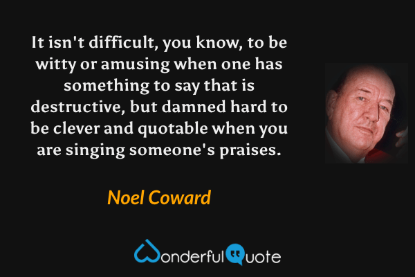 It isn't difficult, you know, to be witty or amusing when one has something to say that is destructive, but damned hard to be clever and quotable when you are singing someone's praises. - Noel Coward quote.