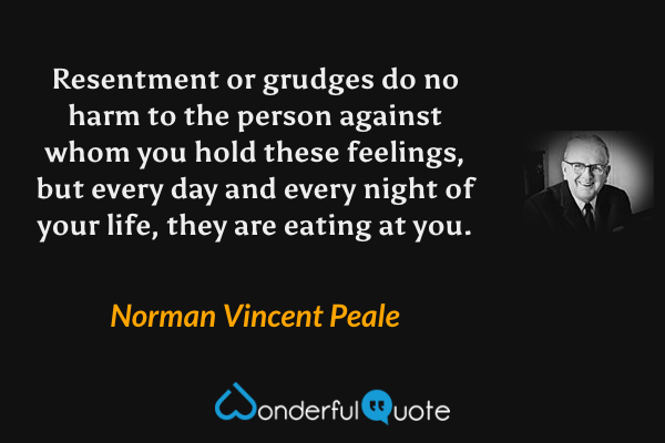 Resentment or grudges do no harm to the person against whom you hold these feelings, but every day and every night of your life, they are eating at you. - Norman Vincent Peale quote.