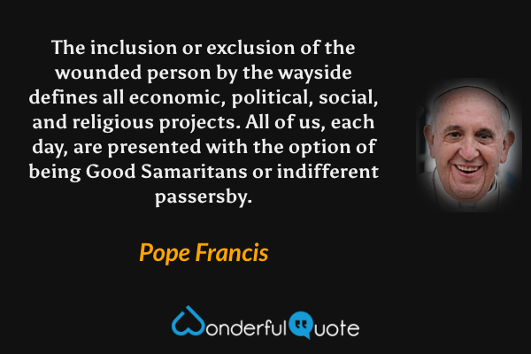 The inclusion or exclusion of the wounded person by the wayside defines all economic, political, social, and religious projects. All of us, each day, are presented with the option of being Good Samaritans or indifferent passersby. - Pope Francis quote.