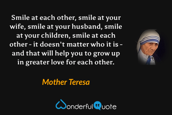 Smile at each other, smile at your wife, smile at your husband, smile at your children, smile at each other - it doesn't matter who it is - and that will help you to grow up in greater love for each other. - Mother Teresa quote.