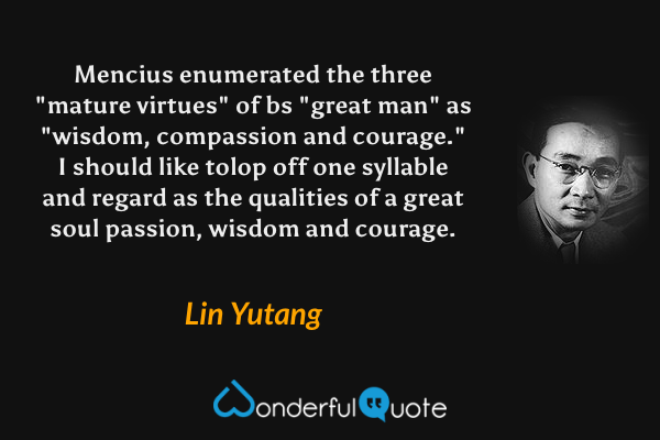Mencius enumerated the three "mature virtues" of bs "great man" as "wisdom, compassion and courage." I should like tolop off one syllable and regard as the qualities of a great soul passion, wisdom and courage. - Lin Yutang quote.