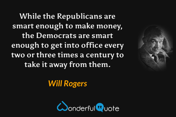 While the Republicans are smart enough to make money, the Democrats are smart enough to get into office every two or three times a century to take it away from them. - Will Rogers quote.