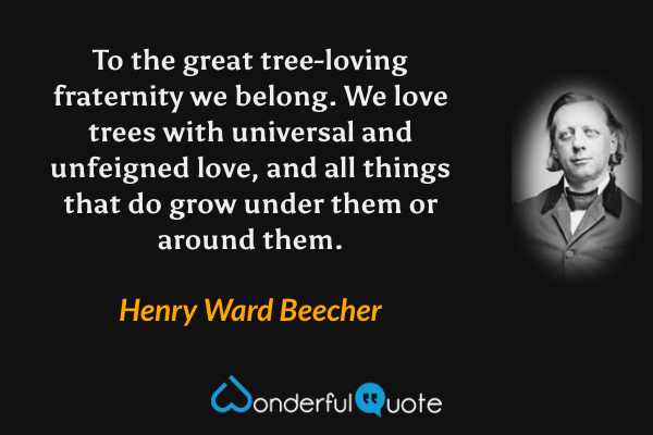 To the great tree-loving fraternity we belong. We love trees with universal and unfeigned love, and all things that do grow under them or around them. - Henry Ward Beecher quote.