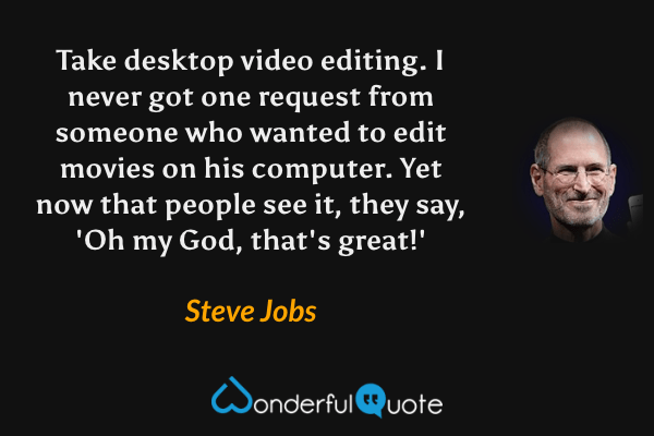 Take desktop video editing. I never got one request from someone who wanted to edit movies on his computer. Yet now that people see it, they say, 'Oh my God, that's great!' - Steve Jobs quote.