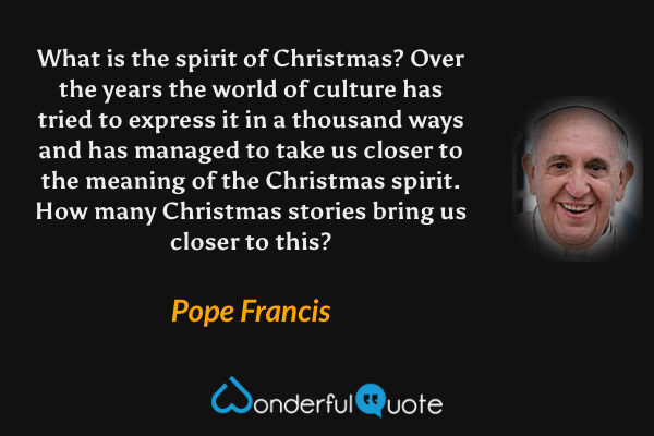 What is the spirit of Christmas? Over the years the world of culture has tried to express it in a thousand ways and has managed to take us closer to the meaning of the Christmas spirit. How many Christmas stories bring us closer to this? - Pope Francis quote.