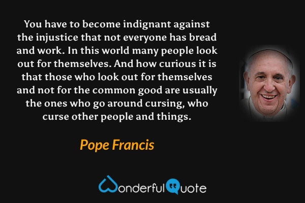 You have to become indignant against the injustice that not everyone has bread and work. In this world many people look out for themselves. And how curious it is that those who look out for themselves and not for the common good are usually the ones who go around cursing, who curse other people and things. - Pope Francis quote.