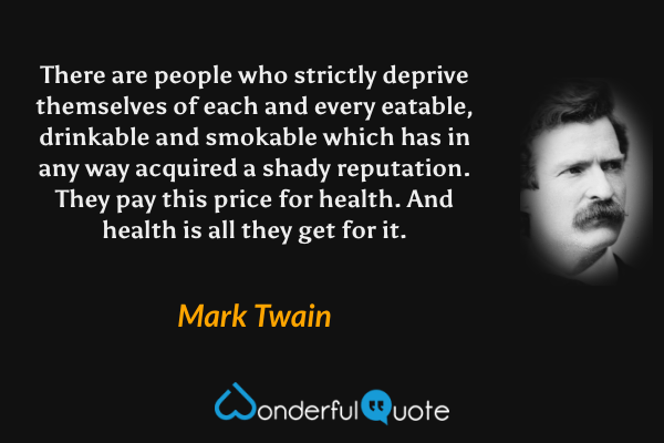 There are people who strictly deprive themselves of each and every eatable, drinkable and smokable which has in any way acquired a shady reputation. They pay this price for health. And health is all they get for it. - Mark Twain quote.