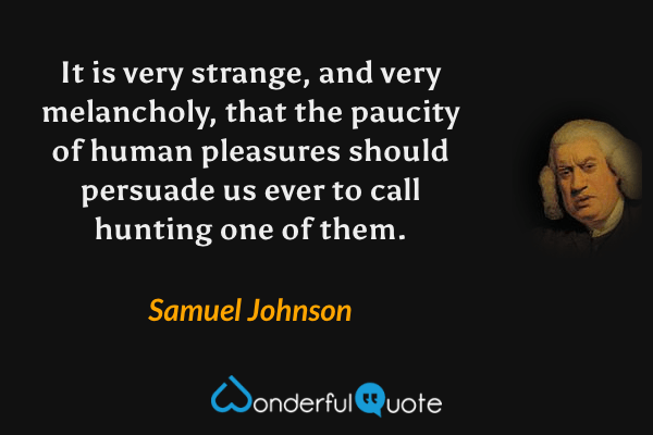 It is very strange, and very melancholy, that the paucity of human pleasures should persuade us ever to call hunting one of them. - Samuel Johnson quote.