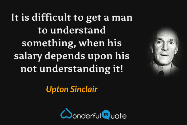 It is difficult to get a man to understand something, when his salary depends upon his not understanding it! - Upton Sinclair quote.