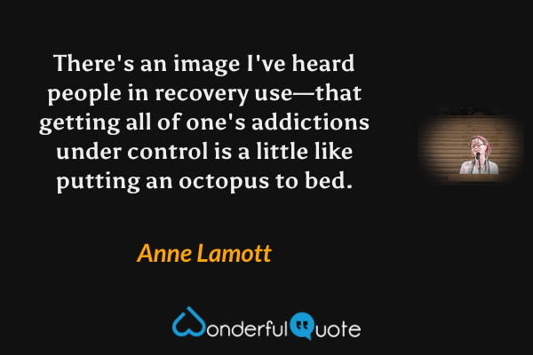 There's an image I've heard people in recovery use—that getting all of one's addictions under control is a little like putting an octopus to bed. - Anne Lamott quote.