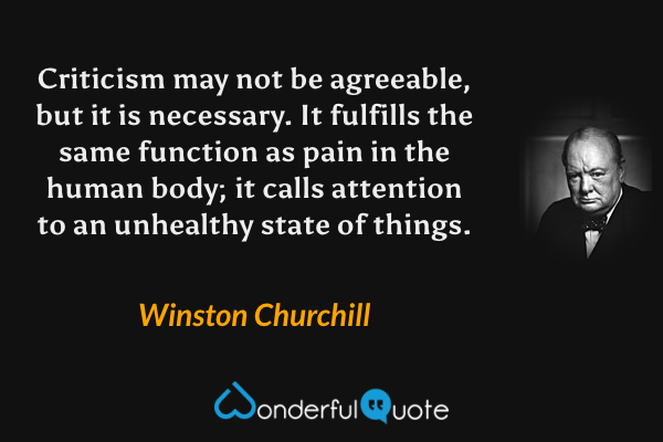 Criticism may not be agreeable, but it is necessary. It fulfills the same function as pain in the human body; it calls attention to an unhealthy state of things. - Winston Churchill quote.