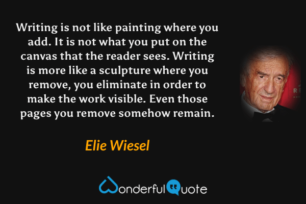 Writing is not like painting where you add.  It is not what you put on the canvas that the reader sees.  Writing is more like a sculpture where you remove, you eliminate in order to make the work visible.  Even those pages you remove somehow remain. - Elie Wiesel quote.