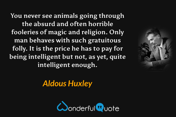 You never see animals going through the absurd and often horrible fooleries of magic and religion. Only man behaves with such gratuitous folly. It is the price he has to pay for being intelligent but not, as yet, quite intelligent enough. - Aldous Huxley quote.