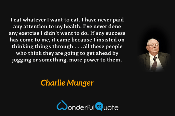 I eat whatever I want to eat. I have never paid any attention to my health. I've never done any exercise I didn't want to do. If any success has come to me, it came because I insisted on thinking things through . . . all these people who think they are going to get ahead by jogging or something, more power to them. - Charlie Munger quote.