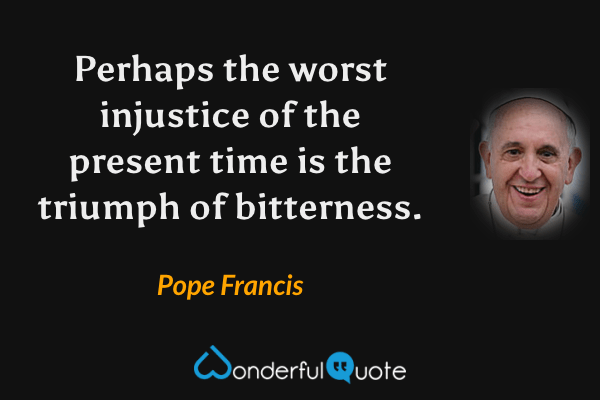 Perhaps the worst injustice of the present time is the triumph of bitterness. - Pope Francis quote.