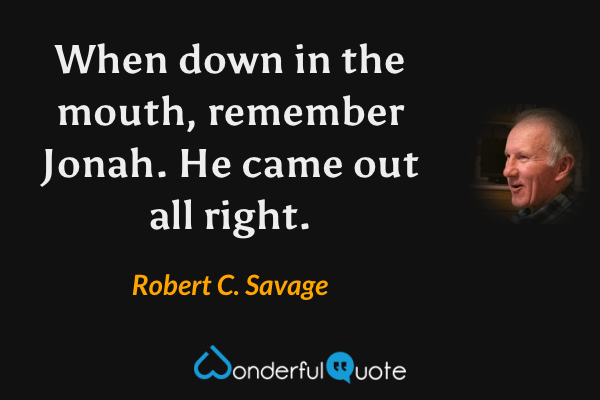 When down in the mouth, remember Jonah. He came out all right. - Robert C. Savage quote.