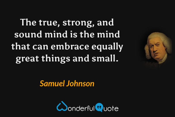 The true, strong, and sound mind is the mind that can embrace equally great things and small. - Samuel Johnson quote.