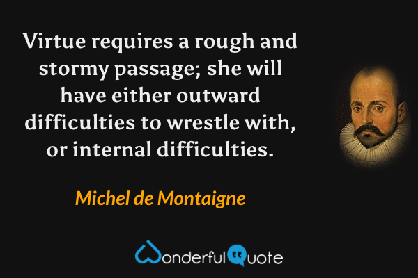 Virtue requires a rough and stormy passage; she will have either outward difficulties to wrestle with, or internal difficulties. - Michel de Montaigne quote.